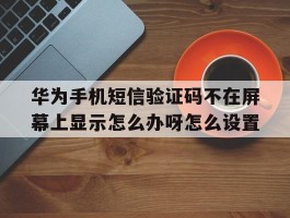 关于华为手机短信验证码不在屏幕上显示怎么办呀怎么设置的信息