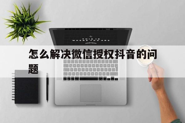 怎么解决微信授权抖音的问题 怎么解决微信授权抖音的问题