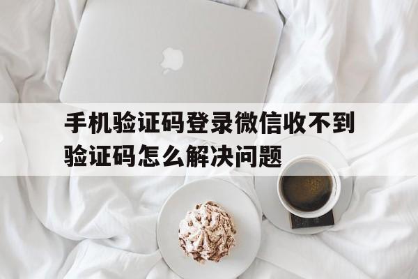 关于手机验证码登录微信收不到验证码怎么解决问题的信息 关于手机验证码登录微信收不到验证码怎么解决问题的信息