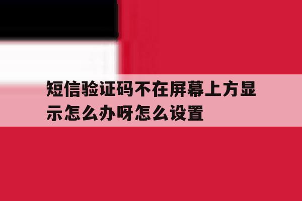 包含短信验证码不在屏幕上方显示怎么办呀怎么设置的词条 包含短信验证码不在屏幕上方显示怎么办呀怎么设置的词条
