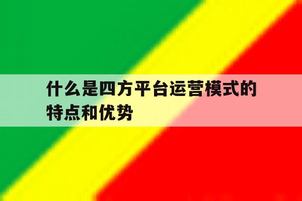 什么是四方平台运营模式的特点和优势的简单介绍 什么是四方平台运营模式的特点和优势的简单介绍