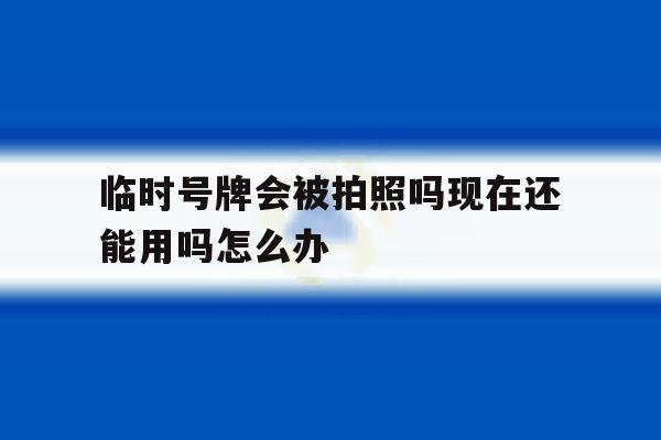 临时号牌会被拍照吗现在还能用吗怎么办 临时号牌会被拍照吗现在还能用吗怎么办