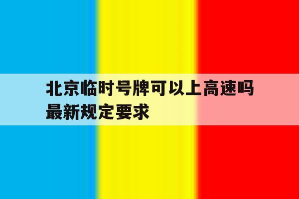 北京临时号牌可以上高速吗最新规定要求 北京临时号牌可以上高速吗最新规定要求