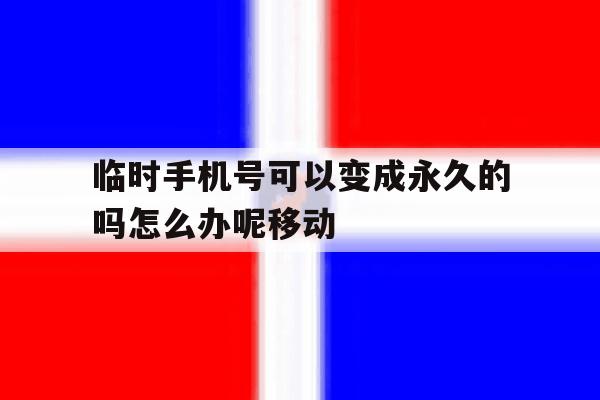 临时手机号可以变成永久的吗怎么办呢移动 临时手机号可以变成永久的吗怎么办呢移动
