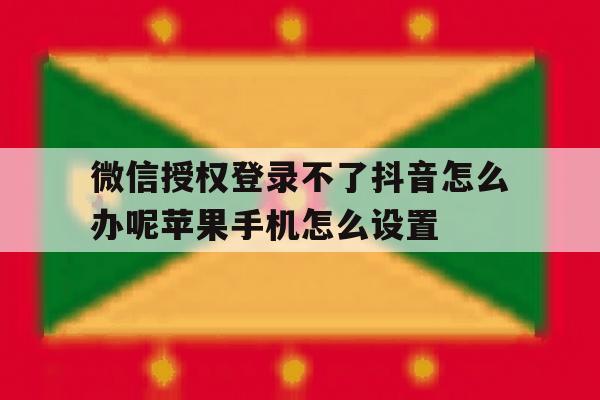 微信授权登录不了抖音怎么办呢苹果手机怎么设置的简单介绍
