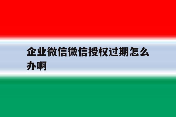 企业微信微信授权过期怎么办啊 企业微信微信授权过期怎么办啊