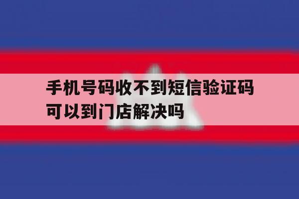 手机号码收不到短信验证码可以到门店解决吗 手机号码收不到短信验证码可以到门店解决吗