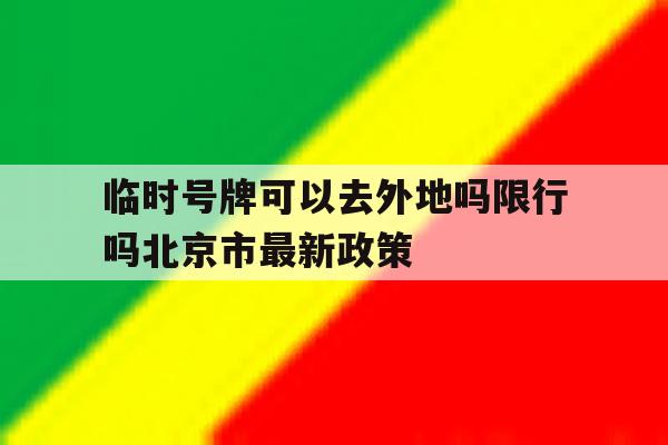 包含临时号牌可以去外地吗限行吗北京市最新政策的词条 包含临时号牌可以去外地吗限行吗北京市最新政策的词条