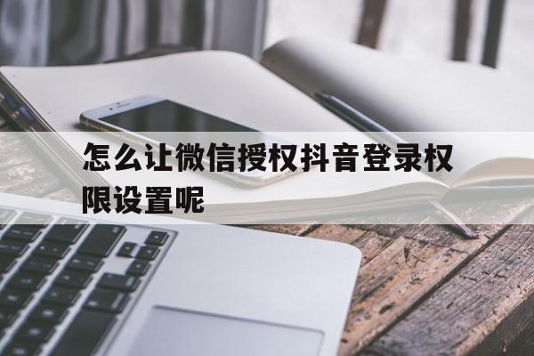 怎么让微信授权抖音登录权限设置呢 怎么让微信授权抖音登录权限设置呢