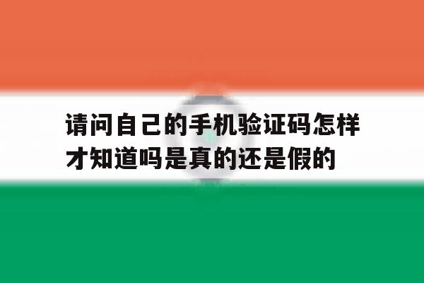 关于请问自己的手机验证码怎样才知道吗是真的还是假的的信息 关于请问自己的手机验证码怎样才知道吗是真的还是假的的信息