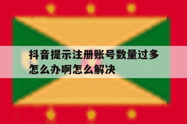 抖音提示注册账号数量过多怎么办啊怎么解决 抖音提示注册账号数量过多怎么办啊怎么解决