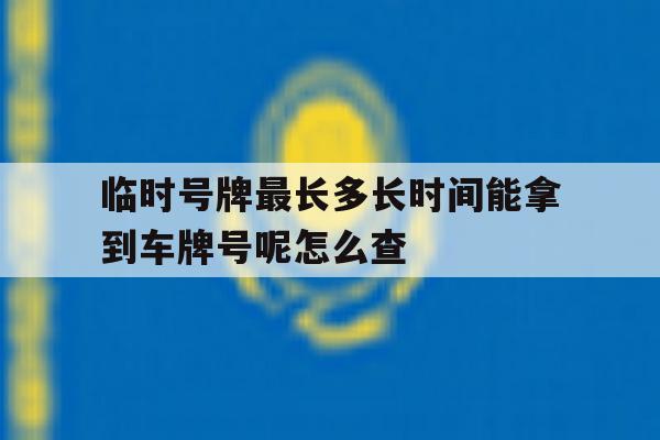 临时号牌最长多长时间能拿到车牌号呢怎么查 临时号牌最长多长时间能拿到车牌号呢怎么查