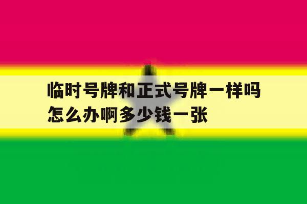 关于临时号牌和正式号牌一样吗怎么办啊多少钱一张的信息 关于临时号牌和正式号牌一样吗怎么办啊多少钱一张的信息