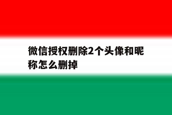 微信授权删除2个头像和昵称怎么删掉 微信授权删除2个头像和昵称怎么删掉