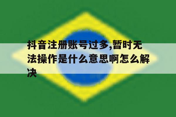 抖音注册账号过多,暂时无法操作是什么意思啊怎么解决的简单介绍 抖音注册账号过多,暂时无法操作是什么意思啊怎么解决的简单介绍
