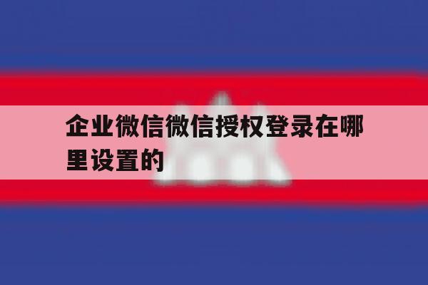 企业微信微信授权登录在哪里设置的 企业微信微信授权登录在哪里设置的