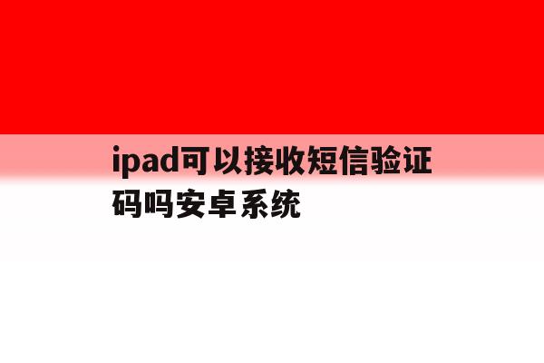 关于ipad可以接收短信验证码吗安卓系统的信息 关于ipad可以接收短信验证码吗安卓系统的信息