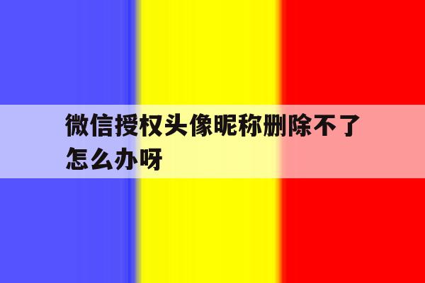 微信授权头像昵称删除不了怎么办呀 微信授权头像昵称删除不了怎么办呀