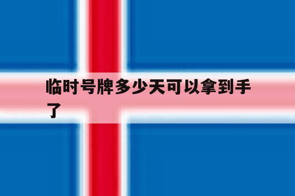 临时号牌多少天可以拿到手了 临时号牌多少天可以拿到手了