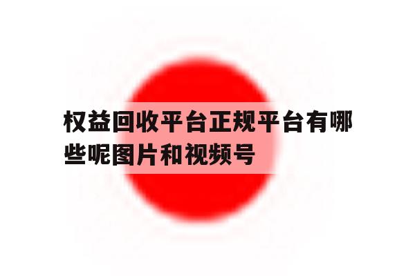 权益回收平台正规平台有哪些呢图片和视频号的简单介绍 权益回收平台正规平台有哪些呢图片和视频号的简单介绍