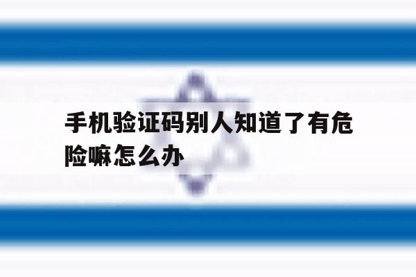手机验证码别人知道了有危险嘛怎么办 手机验证码别人知道了有危险嘛怎么办