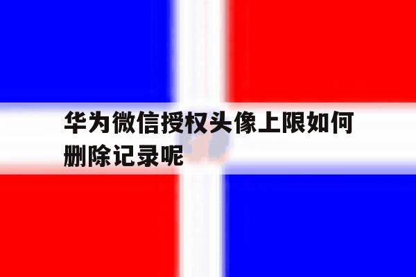华为微信授权头像上限如何删除记录呢的简单介绍 华为微信授权头像上限如何删除记录呢的简单介绍