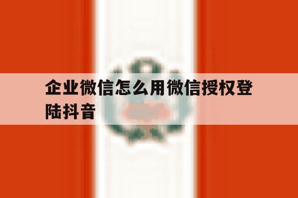 企业微信怎么用微信授权登陆抖音 企业微信怎么用微信授权登陆抖音