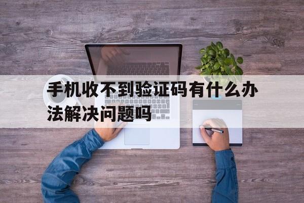 手机收不到验证码有什么办法解决问题吗 手机收不到验证码有什么办法解决问题吗