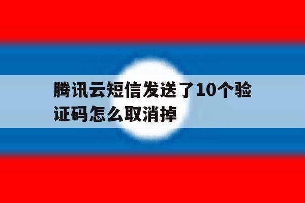 腾讯云短信发送了10个验证码怎么取消掉 腾讯云短信发送了10个验证码怎么取消掉