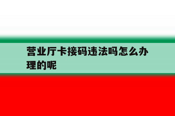 营业厅卡接码违法吗怎么办理的呢 营业厅卡接码违法吗怎么办理的呢
