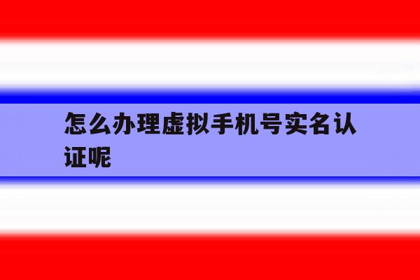 怎么办理虚拟手机号实名认证呢 怎么办理虚拟手机号实名认证呢