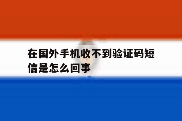 在国外手机收不到验证码短信是怎么回事 在国外手机收不到验证码短信是怎么回事