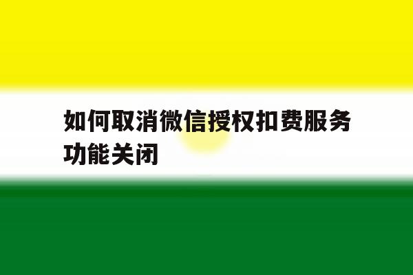 关于如何取消微信授权扣费服务功能关闭的信息 关于如何取消微信授权扣费服务功能关闭的信息