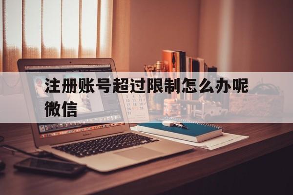 包含注册账号超过限制怎么办呢微信的词条 包含注册账号超过限制怎么办呢微信的词条