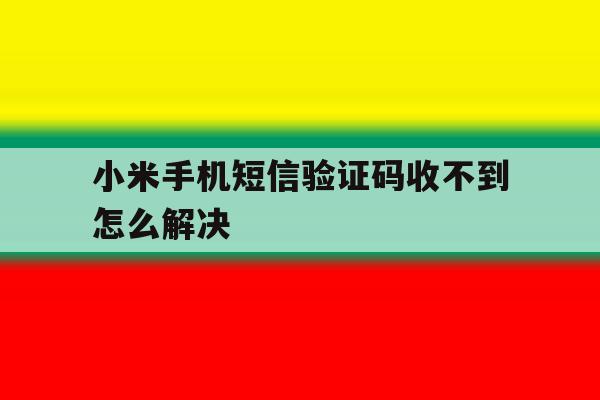 小米手机短信验证码收不到怎么解决的简单介绍 小米手机短信验证码收不到怎么解决的简单介绍