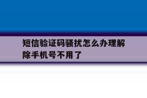 短信验证码骚扰怎么办理解除手机号不用了的简单介绍 短信验证码骚扰怎么办理解除手机号不用了的简单介绍