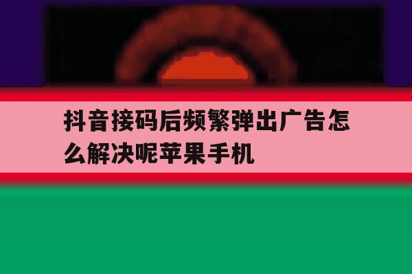 抖音接码后频繁弹出广告怎么解决呢苹果手机的简单介绍 抖音接码后频繁弹出广告怎么解决呢苹果手机的简单介绍