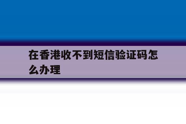在香港收不到短信验证码怎么办理 在香港收不到短信验证码怎么办理