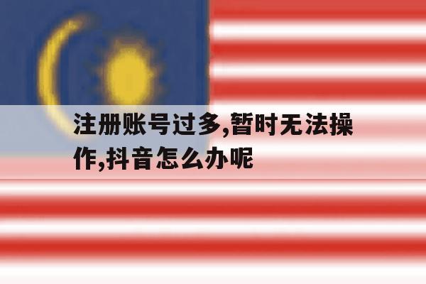 关于注册账号过多,暂时无法操作,抖音怎么办呢的信息 关于注册账号过多,暂时无法操作,抖音怎么办呢的信息