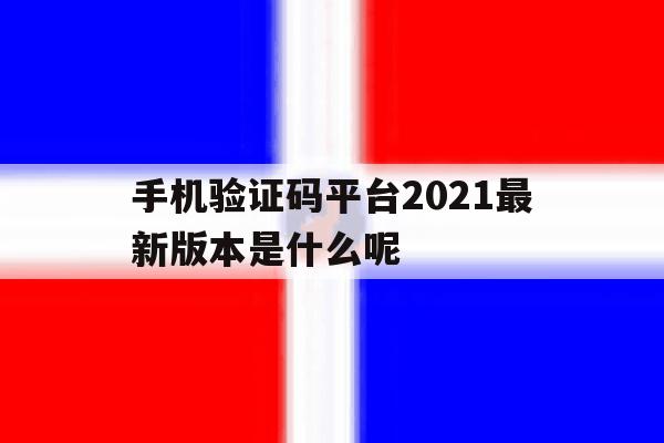 手机验证码平台2021最新版本是什么呢的简单介绍 手机验证码平台2021最新版本是什么呢的简单介绍