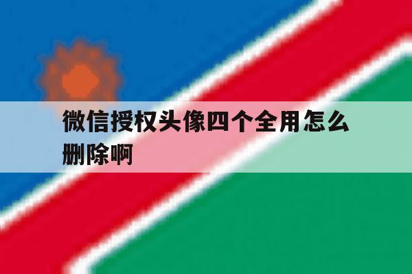 微信授权头像四个全用怎么删除啊 微信授权头像四个全用怎么删除啊