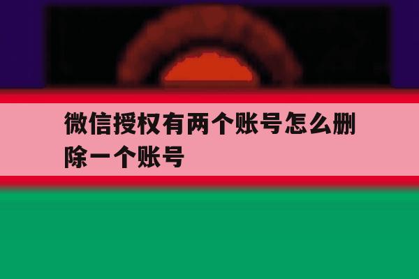 微信授权有两个账号怎么删除一个账号 微信授权有两个账号怎么删除一个账号