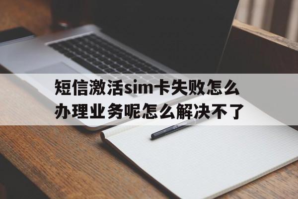 短信激活sim卡失败怎么办理业务呢怎么解决不了的简单介绍 短信激活sim卡失败怎么办理业务呢怎么解决不了的简单介绍