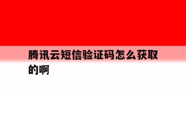 腾讯云短信验证码怎么获取的啊 腾讯云短信验证码怎么获取的啊