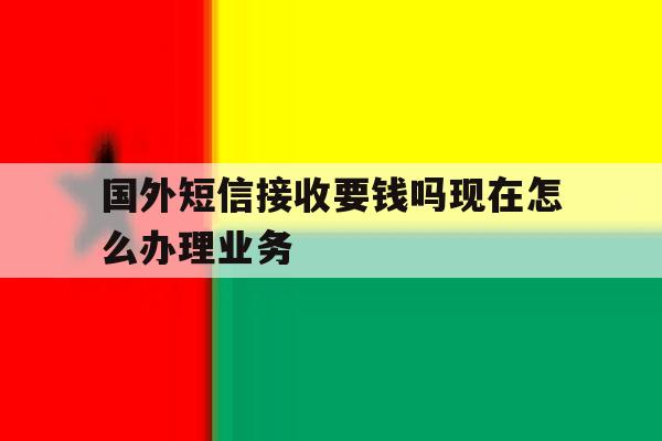 国外短信接收要钱吗现在怎么办理业务 国外短信接收要钱吗现在怎么办理业务