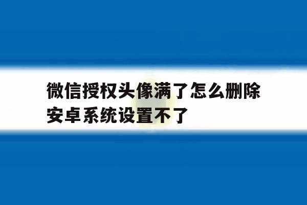 微信授权头像满了怎么删除安卓系统设置不了 微信授权头像满了怎么删除安卓系统设置不了