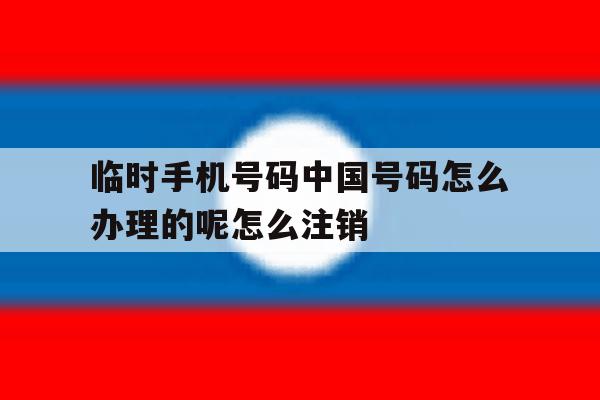 关于临时手机号码中国号码怎么办理的呢怎么注销的信息 关于临时手机号码中国号码怎么办理的呢怎么注销的信息