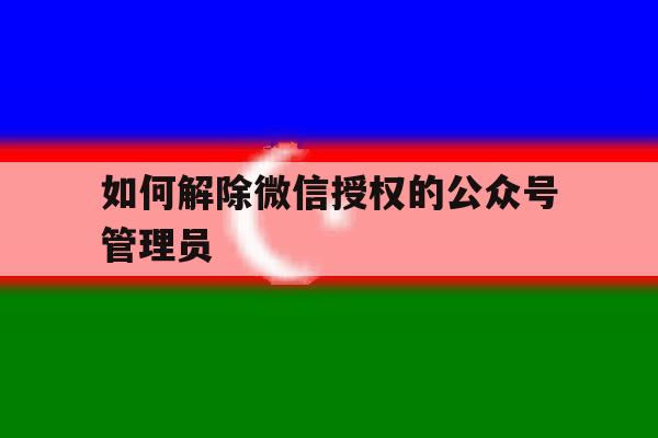 如何解除微信授权的公众号管理员 如何解除微信授权的公众号管理员