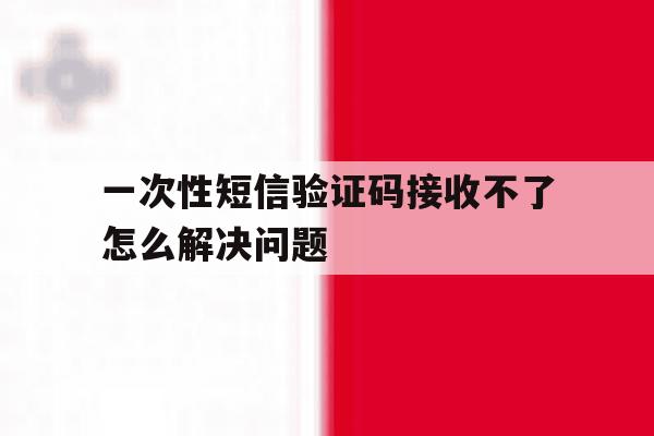 一次性短信验证码接收不了怎么解决问题的简单介绍 一次性短信验证码接收不了怎么解决问题的简单介绍