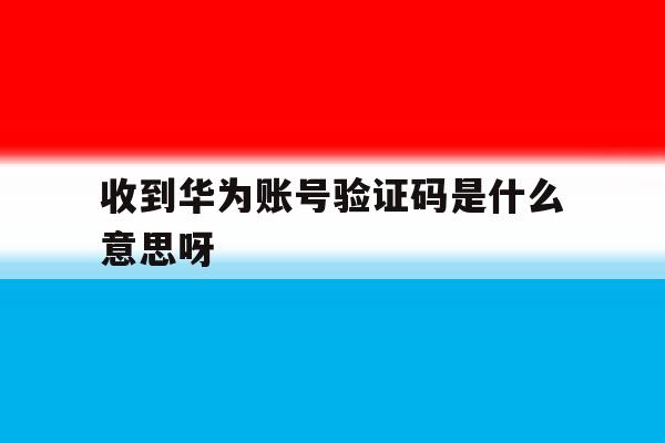 收到华为账号验证码是什么意思呀 收到华为账号验证码是什么意思呀